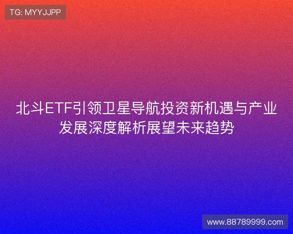 北斗ETF引领卫星导航投资新机遇与产业发展深度解析展望未来趋势